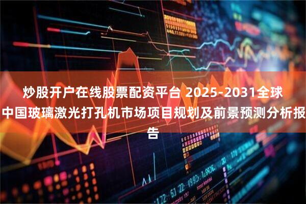 炒股开户在线股票配资平台 2025-2031全球与中国玻璃激光打孔机市场项目规划及前景预测分析报告