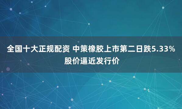 全国十大正规配资 中策橡胶上市第二日跌5.33% 股价逼近发行价