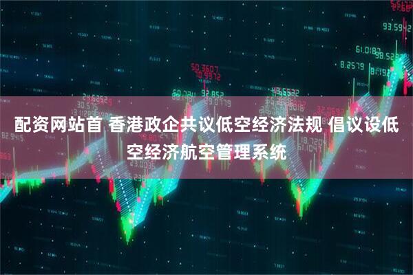 配资网站首 香港政企共议低空经济法规 倡议设低空经济航空管理系统