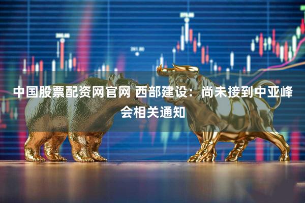 中国股票配资网官网 西部建设：尚未接到中亚峰会相关通知