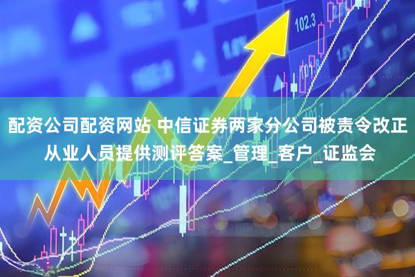 配资公司配资网站 中信证券两家分公司被责令改正 从业人员提供测评答案_管理_客户_证监会