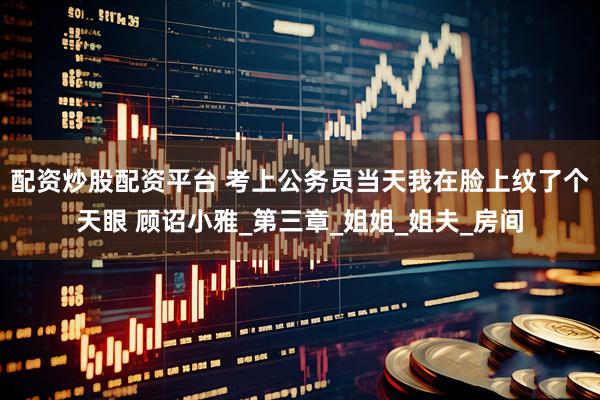 配资炒股配资平台 考上公务员当天我在脸上纹了个天眼 顾诏小雅_第三章_姐姐_姐夫_房间