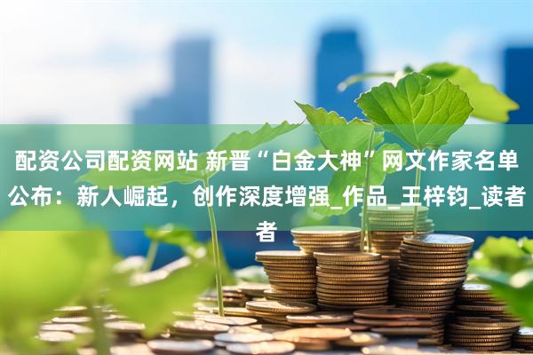 配资公司配资网站 新晋“白金大神”网文作家名单公布：新人崛起，创作深度增强_作品_王梓钧_读者