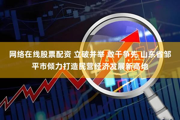 网络在线股票配资 立破并举 敢干争先 山东省邹平市倾力打造民营经济发展新高地