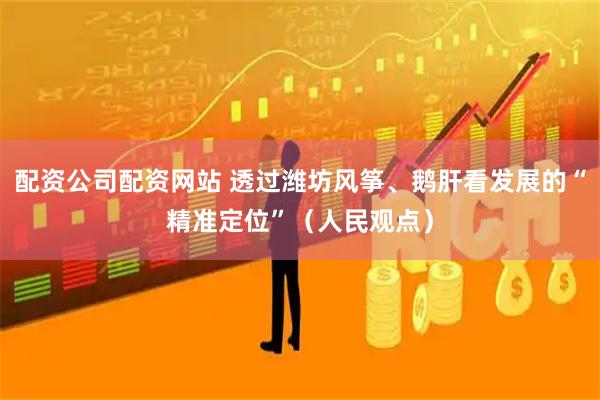 配资公司配资网站 透过潍坊风筝、鹅肝看发展的“精准定位”（人民观点）