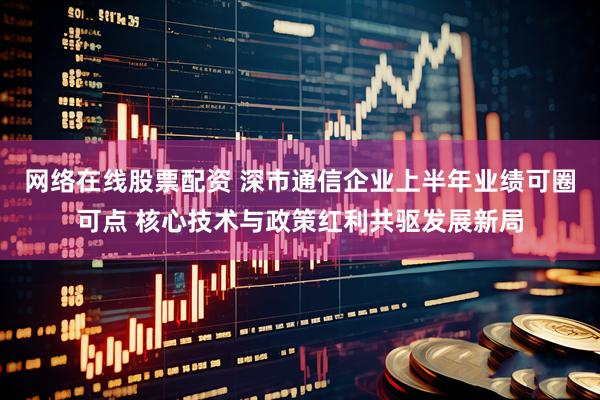 网络在线股票配资 深市通信企业上半年业绩可圈可点 核心技术与政策红利共驱发展新局