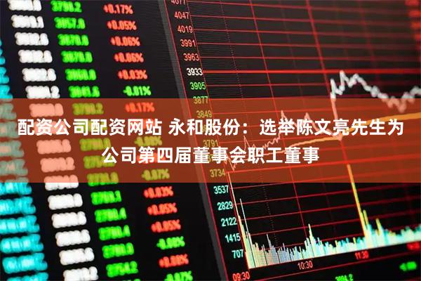 配资公司配资网站 永和股份：选举陈文亮先生为公司第四届董事会职工董事