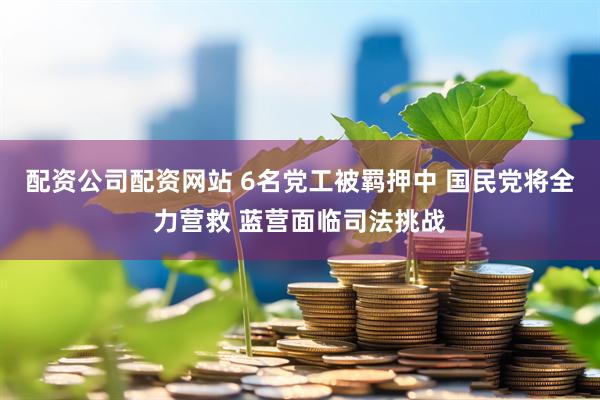 配资公司配资网站 6名党工被羁押中 国民党将全力营救 蓝营面临司法挑战