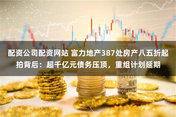 配资公司配资网站 富力地产387处房产八五折起拍背后：超千亿元债务压顶，重组计划延期