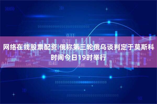 网络在线股票配资 俄称第三轮俄乌谈判定于莫斯科时间今日19时举行