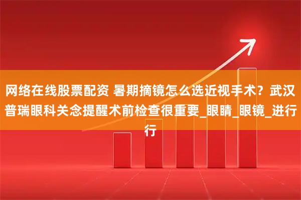 网络在线股票配资 暑期摘镜怎么选近视手术？武汉普瑞眼科关念提醒术前检查很重要_眼睛_眼镜_进行