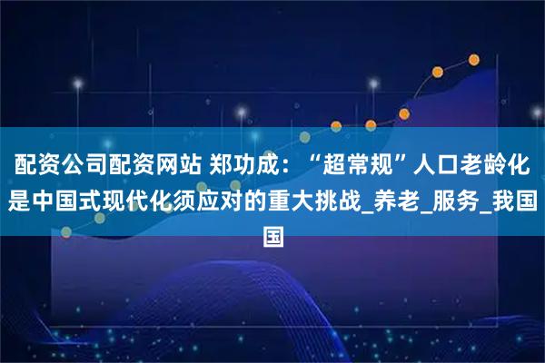 配资公司配资网站 郑功成：“超常规”人口老龄化是中国式现代化须应对的重大挑战_养老_服务_我国