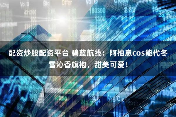 配资炒股配资平台 碧蓝航线：阿抽崽cos能代冬雪沁香旗袍，甜美可爱！