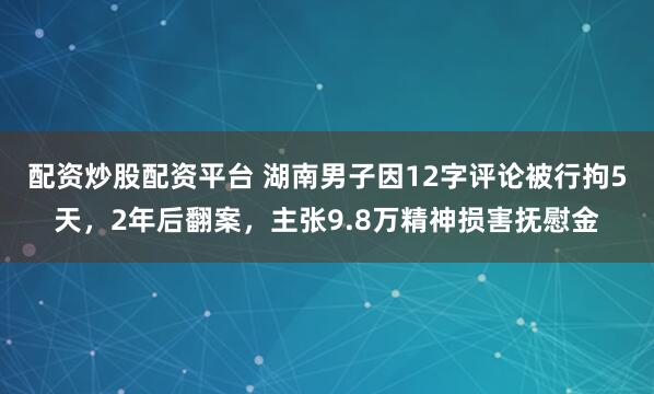 配资炒股配资平台 湖南男子因12字评论被行拘5天，2年后翻案，主张9.8万精神损害抚慰金