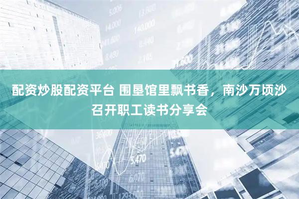 配资炒股配资平台 围垦馆里飘书香，南沙万顷沙召开职工读书分享会