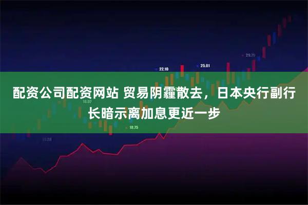 配资公司配资网站 贸易阴霾散去，日本央行副行长暗示离加息更近一步