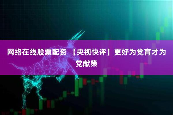 网络在线股票配资 【央视快评】更好为党育才为党献策