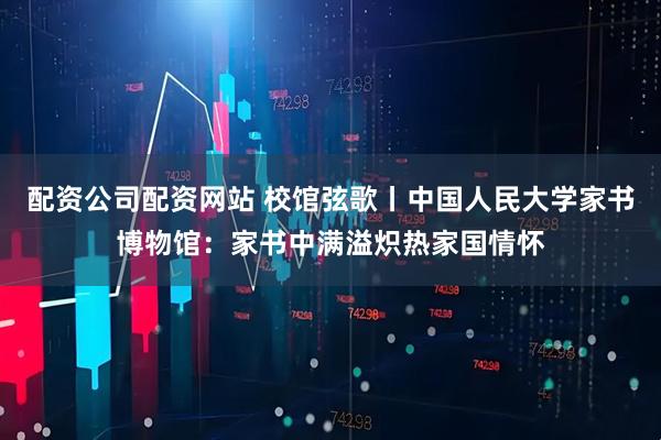 配资公司配资网站 校馆弦歌丨中国人民大学家书博物馆：家书中满溢炽热家国情怀