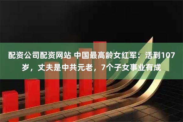 配资公司配资网站 中国最高龄女红军:活到107岁,丈夫是中共元老,7个子女事业有成