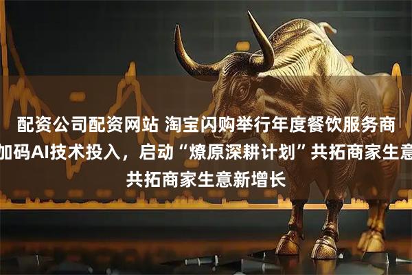 配资公司配资网站 淘宝闪购举行年度餐饮服务商大会：加码AI技术投入，启动“燎原深耕计划”共拓商家生意新增长