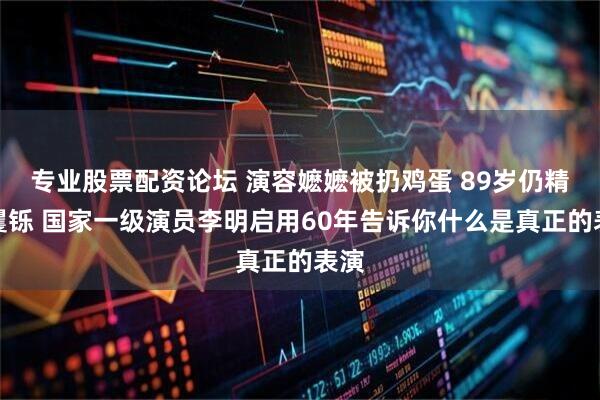 专业股票配资论坛 演容嬷嬷被扔鸡蛋 89岁仍精神矍铄 国家一级演员李明启用60年告诉你什么是真正的表演