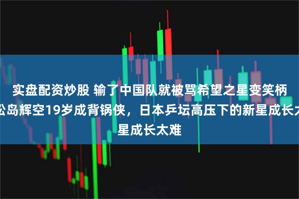 实盘配资炒股 输了中国队就被骂希望之星变笑柄，松岛辉空19岁成背锅侠，日本乒坛高压下的新星成长太难