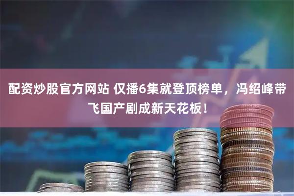 配资炒股官方网站 仅播6集就登顶榜单，冯绍峰带飞国产剧成新天花板！