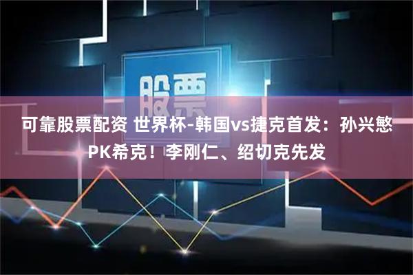 可靠股票配资 世界杯-韩国vs捷克首发：孙兴慜PK希克！李刚仁、绍切克先发