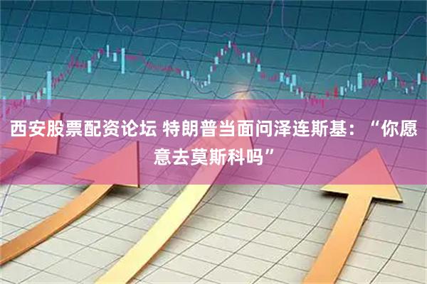 西安股票配资论坛 特朗普当面问泽连斯基：“你愿意去莫斯科吗”