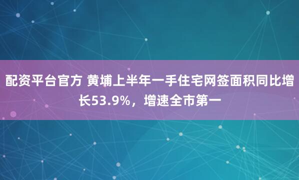 配资平台官方 黄埔上半年一手住宅网签面积同比增长53.9%，增速全市第一