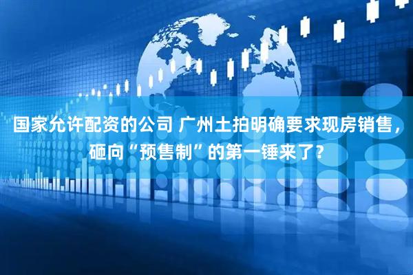 国家允许配资的公司 广州土拍明确要求现房销售，砸向“预售制”的第一锤来了？