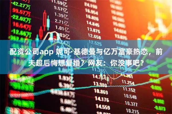 配资公司app 妮可·基德曼与亿万富豪热恋，前夫超后悔想复婚？网友：你没事吧？