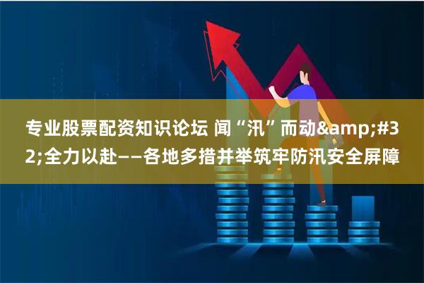 专业股票配资知识论坛 闻“汛”而动 全力以赴——各地多措并举筑牢防汛安全屏障