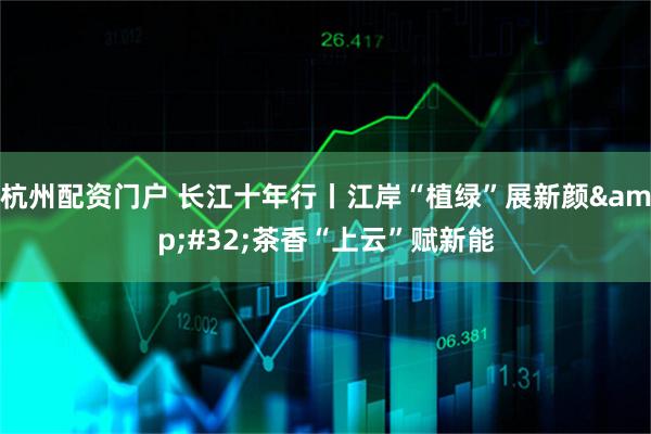 杭州配资门户 长江十年行丨江岸“植绿”展新颜 茶香“上云”赋新能