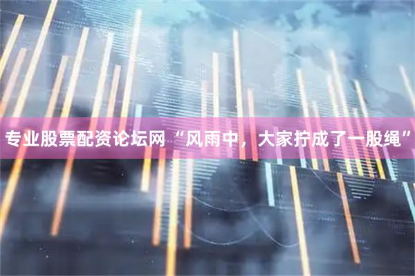 专业股票配资论坛网 “风雨中，大家拧成了一股绳”