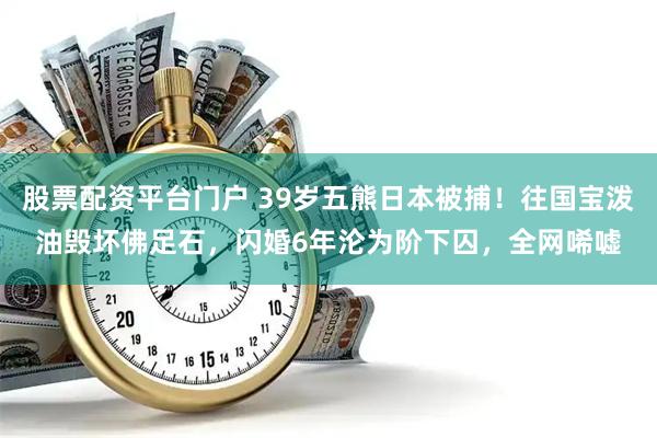 股票配资平台门户 39岁五熊日本被捕！往国宝泼油毁坏佛足石，闪婚6年沦为阶下囚，全网唏嘘