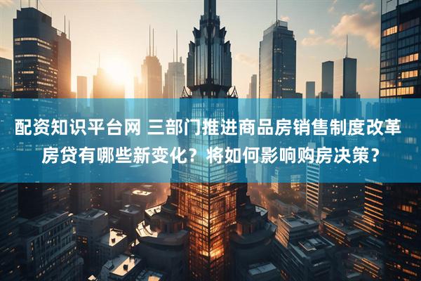 配资知识平台网 三部门推进商品房销售制度改革 房贷有哪些新变化？将如何影响购房决策？