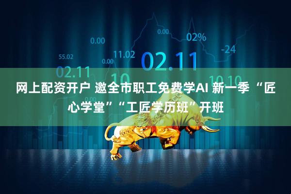 网上配资开户 邀全市职工免费学AI 新一季 “匠心学堂”“工匠学历班”开班