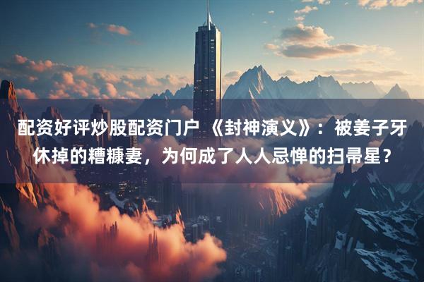 配资好评炒股配资门户 《封神演义》:被姜子牙休掉的糟糠妻,为何成了人人忌惮的扫帚星?