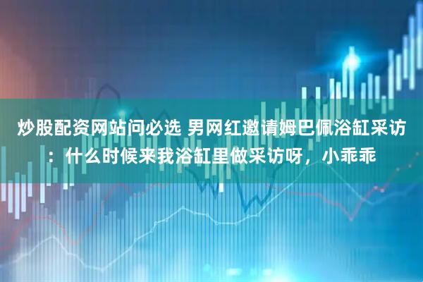 炒股配资网站问必选 男网红邀请姆巴佩浴缸采访：什么时候来我浴缸里做采访呀，小乖乖