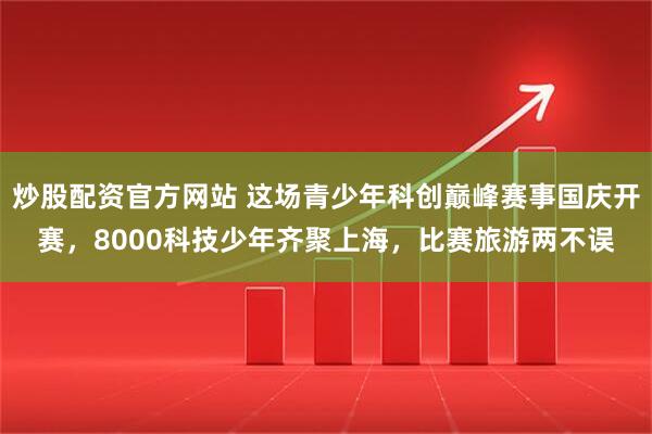 炒股配资官方网站 这场青少年科创巅峰赛事国庆开赛，8000科技少年齐聚上海，比赛旅游两不误